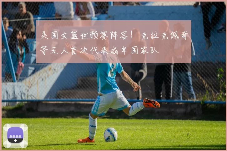 美国女篮世预赛阵容！克拉克佩奇等五人首次代表成年国家队