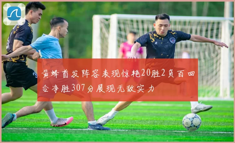 黄蜂首发阵容表现惊艳20胜2负百回合净胜307分展现无敌实力
