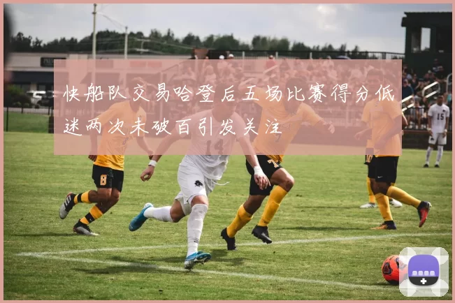 快船队交易哈登后五场比赛得分低迷两次未破百引发关注