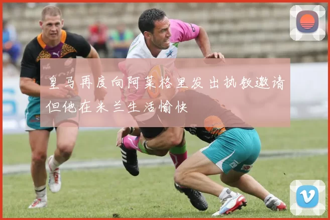 皇马再度向阿莱格里发出执教邀请但他在米兰生活愉快