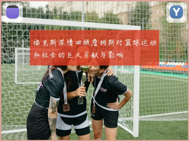 福克斯深情回顾詹姆斯对篮球运动和社会的巨大贡献与影响