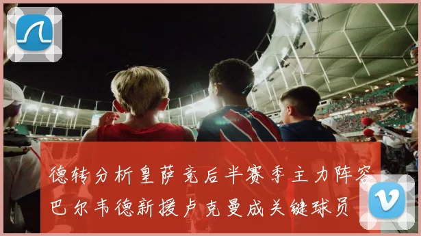 德转分析皇萨竞后半赛季主力阵容巴尔韦德新援卢克曼成关键球员