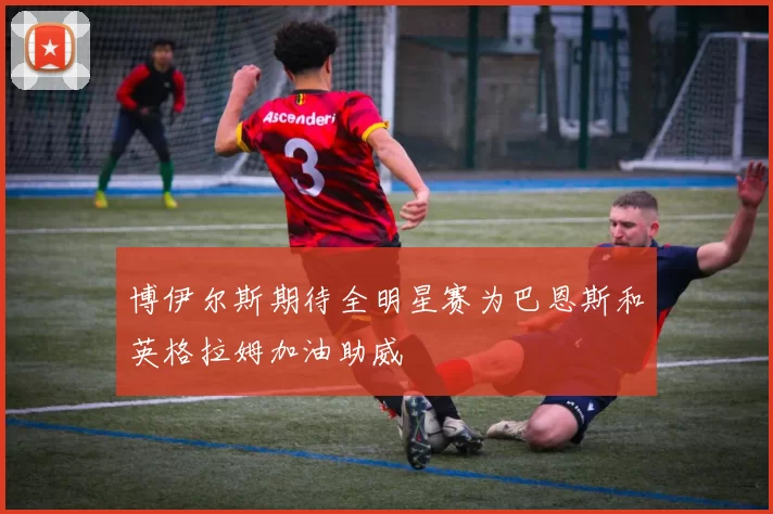 博伊尔斯期待全明星赛为巴恩斯和英格拉姆加油助威