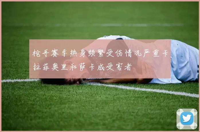 枪手赛季热身频繁受伤情况严重卡拉菲奥里和萨卡成受害者