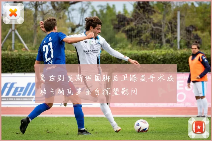 乌兹别克斯坦国脚后卫膝盖手术成功卡纳瓦罗亲自探望慰问