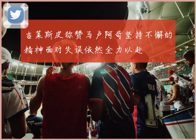 吉莱斯皮称赞马卢阿奇坚持不懈的精神面对失误依然全力以赴