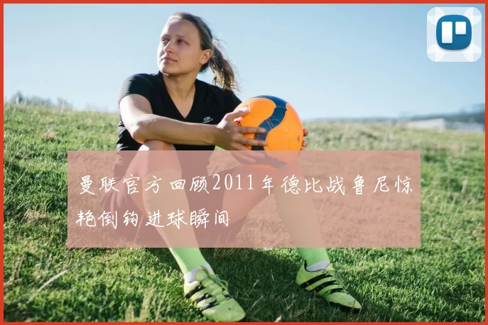曼联官方回顾2011年德比战鲁尼惊艳倒钩进球瞬间
