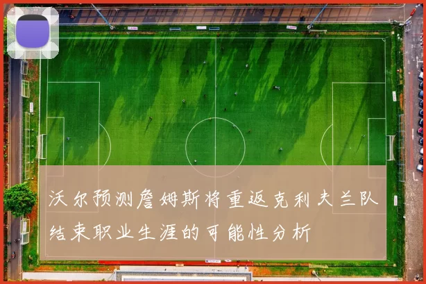 沃尔预测詹姆斯将重返克利夫兰队结束职业生涯的可能性分析