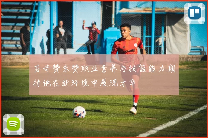 芬奇赞朱赞职业素养与投篮能力期待他在新环境中展现才华