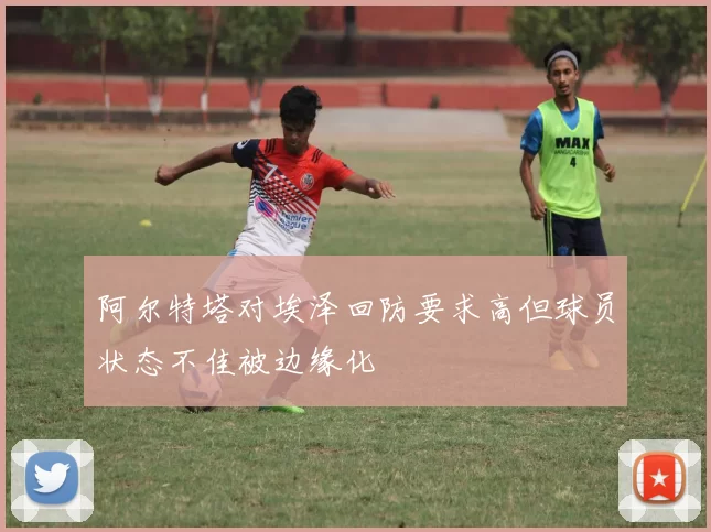 阿尔特塔对埃泽回防要求高但球员状态不佳被边缘化