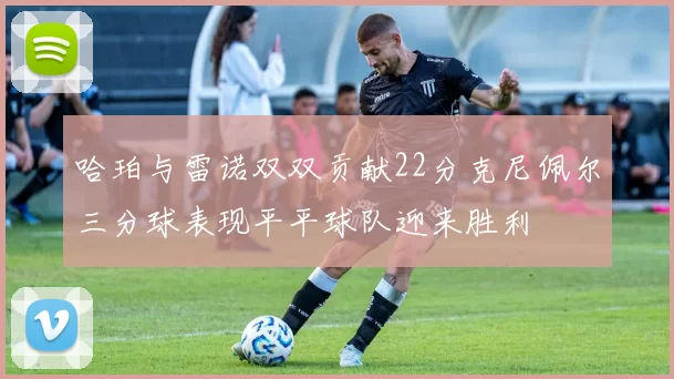 哈珀与雷诺双双贡献22分克尼佩尔三分球表现平平球队迎来胜利