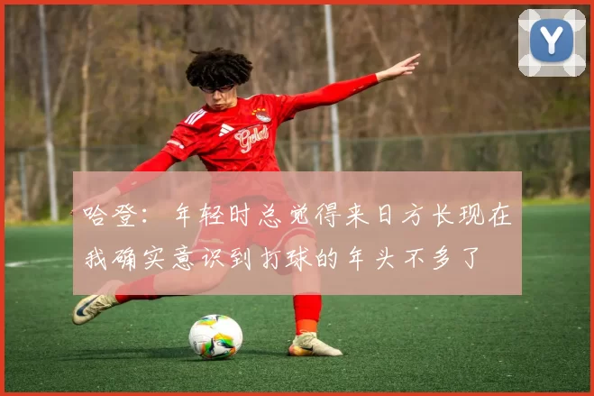 哈登：年轻时总觉得来日方长现在我确实意识到打球的年头不多了