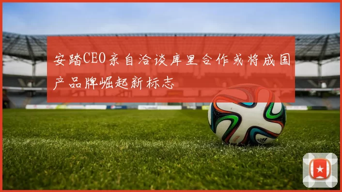 安踏CEO亲自洽谈库里合作或将成国产品牌崛起新标志