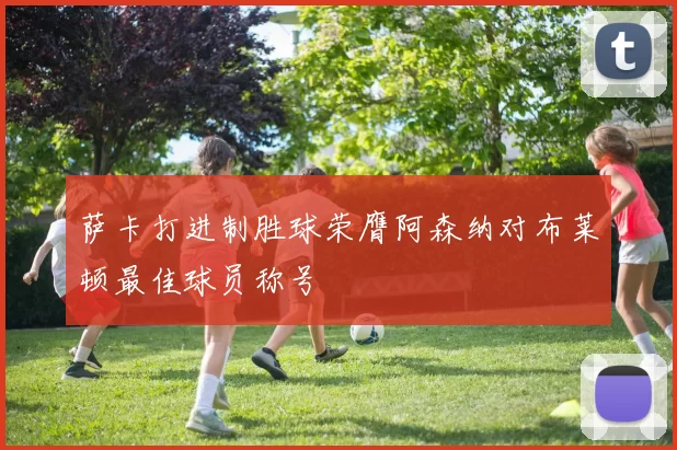 萨卡打进制胜球荣膺阿森纳对布莱顿最佳球员称号