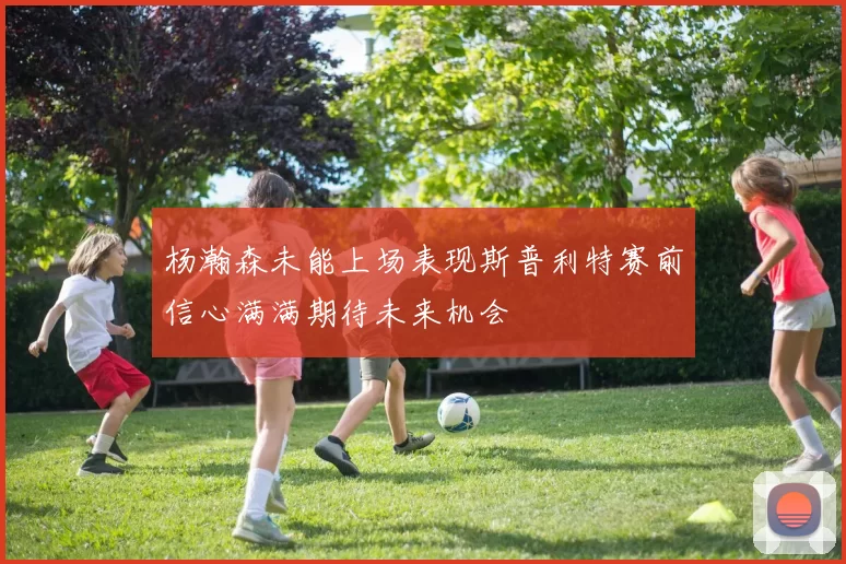 杨瀚森未能上场表现斯普利特赛前信心满满期待未来机会