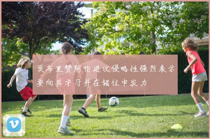 莫布里赞阿伦进攻侵略性强烈表示要向其学习并在错位中发力