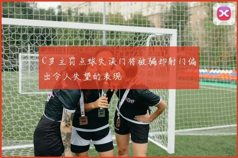 C罗主罚点球失误门将被骗却射门偏出令人失望的表现