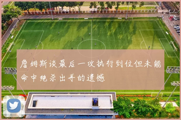 詹姆斯谈最后一攻执行到位但未能命中绝杀出手的遗憾