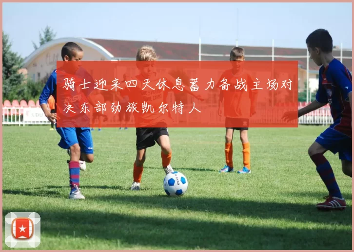 骑士迎来四天休息蓄力备战主场对决东部劲旅凯尔特人
