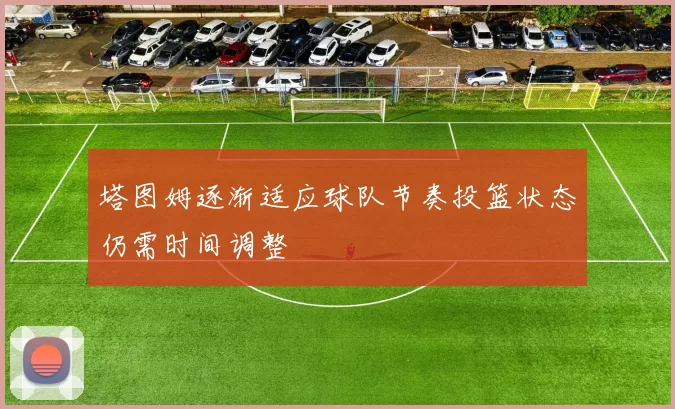 塔图姆逐渐适应球队节奏投篮状态仍需时间调整