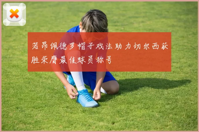 若昂佩德罗帽子戏法助力切尔西获胜荣膺最佳球员称号