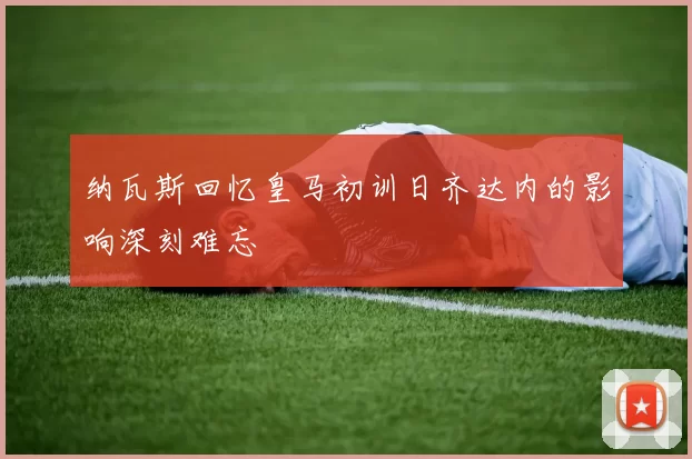 纳瓦斯回忆皇马初训日齐达内的影响深刻难忘