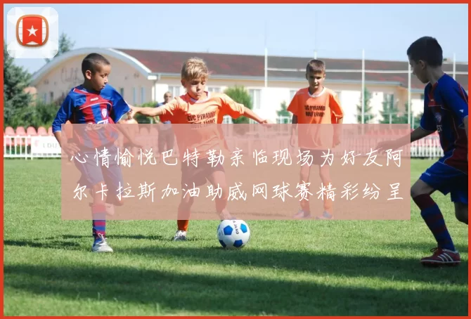 心情愉悦巴特勒亲临现场为好友阿尔卡拉斯加油助威网球赛精彩纷呈