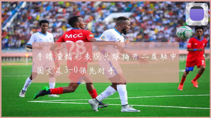 李晴潼精彩表现头球梅开二度助中国女足3-0领先对手