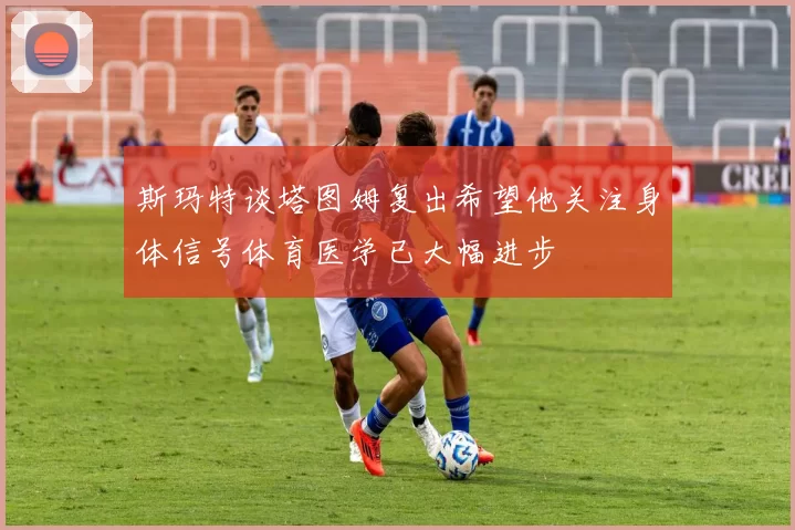 斯玛特谈塔图姆复出希望他关注身体信号体育医学已大幅进步