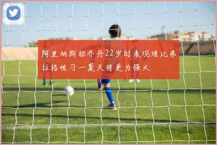 阿里纳斯称乔丹22岁时表现堪比弗拉格练习一夏天将更为强大
