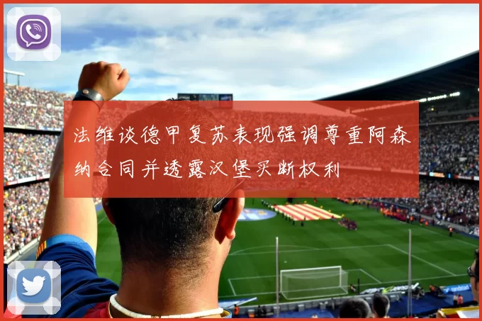 法维谈德甲复苏表现强调尊重阿森纳合同并透露汉堡买断权利