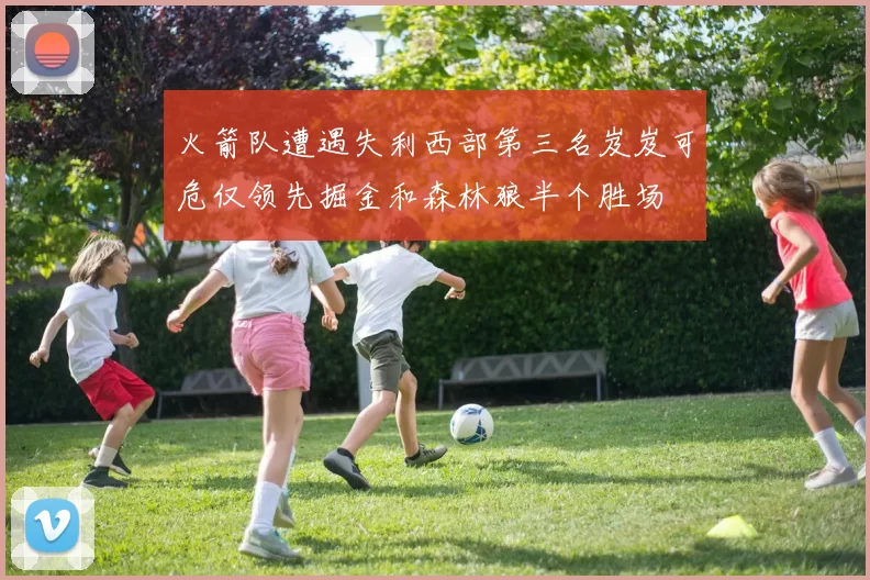 火箭队遭遇失利西部第三名岌岌可危仅领先掘金和森林狼半个胜场