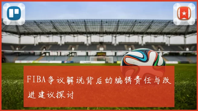 FIBA争议解说背后的编辑责任与改进建议探讨