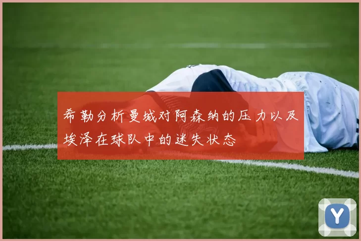 希勒分析曼城对阿森纳的压力以及埃泽在球队中的迷失状态