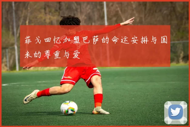 菲戈回忆加盟巴萨的命运安排与国米的尊重与爱